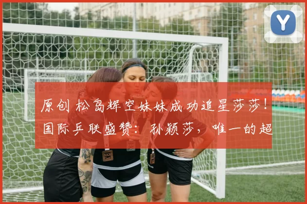 原创 松岛辉空妹妹成功追星莎莎！国际乒联盛赞：孙颖莎，唯一的超级巨星