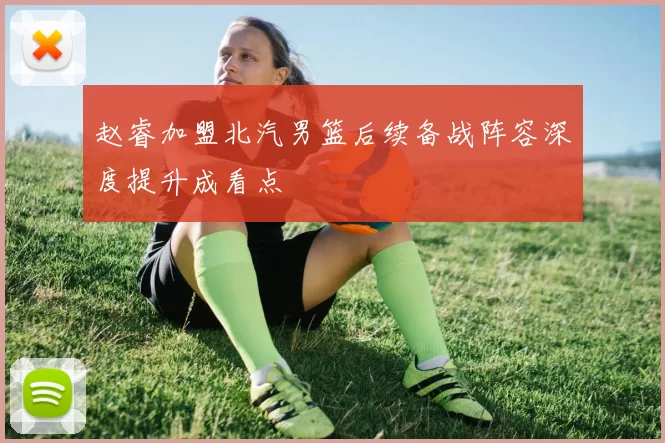 赵睿加盟北汽男篮后续备战阵容深度提升成看点