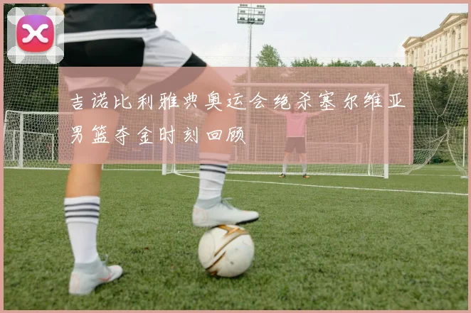 吉诺比利雅典奥运会绝杀塞尔维亚男篮夺金时刻回顾
