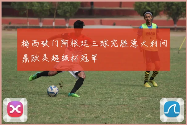 梅西破门阿根廷三球完胜意大利问鼎欧美超级杯冠军