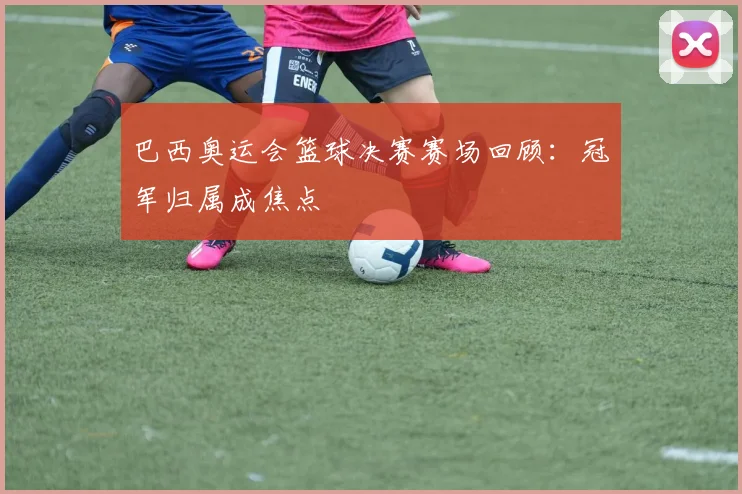 巴西奥运会篮球决赛赛场回顾:冠军归属成焦点